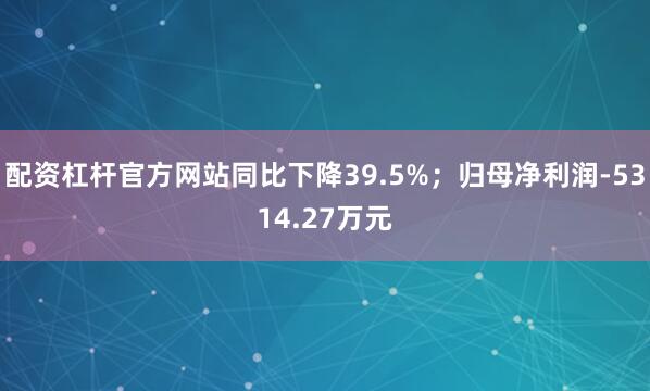 配资杠杆官方网站同比下降39.5%；归母净利润-5314.27万元