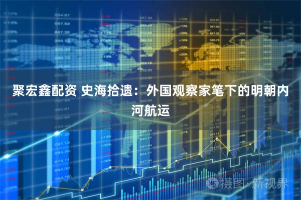 聚宏鑫配资 史海拾遗：外国观察家笔下的明朝内河航运