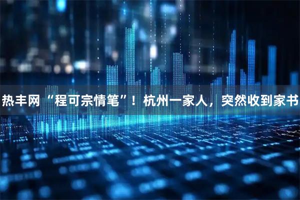 热丰网 “程可宗情笔”！杭州一家人，突然收到家书
