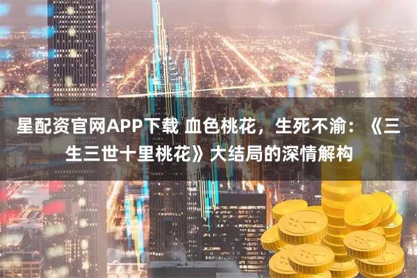 星配资官网APP下载 血色桃花，生死不渝：《三生三世十里桃花》大结局的深情解构