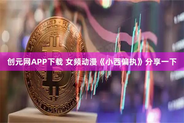 创元网APP下载 女频动漫《小西偏执》分享一下