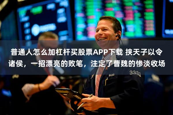 普通人怎么加杠杆买股票APP下载 挟天子以令诸侯，一招漂亮的败笔，注定了曹魏的惨淡收场