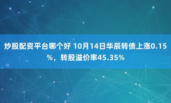 炒股配资平台哪个好 10月14日华辰转债上涨0.15%，转股溢价率45.35%