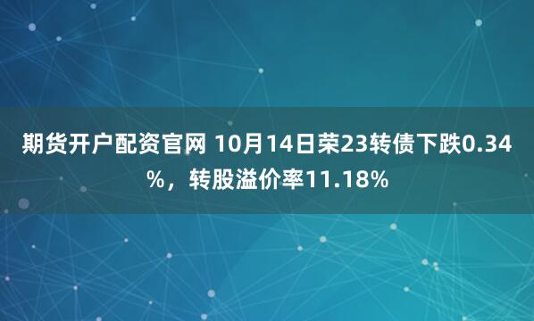 期货开户配资官网 10月14日荣23转债下跌0.34%，转股溢价率11.18%