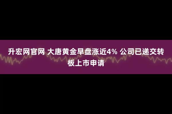 升宏网官网 大唐黄金早盘涨近4% 公司已递交转板上市申请