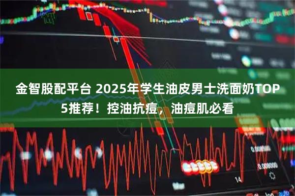 金智股配平台 2025年学生油皮男士洗面奶TOP5推荐！控油抗痘，油痘肌必看