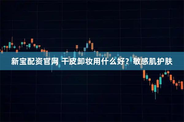 新宝配资官网 干皮卸妆用什么好？敏感肌护肤