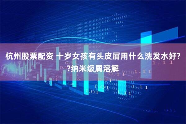 杭州股票配资 十岁女孩有头皮屑用什么洗发水好??纳米级屑溶解