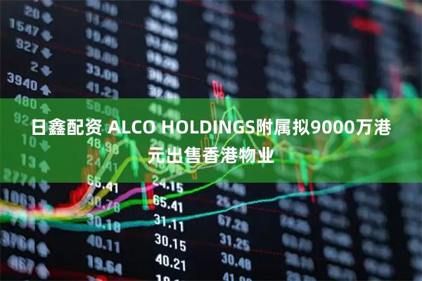 日鑫配资 ALCO HOLDINGS附属拟9000万港元出售香港物业