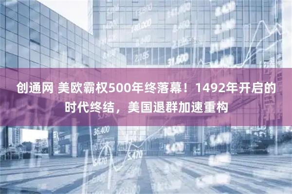 创通网 美欧霸权500年终落幕！1492年开启的时代终结，美国退群加速重构