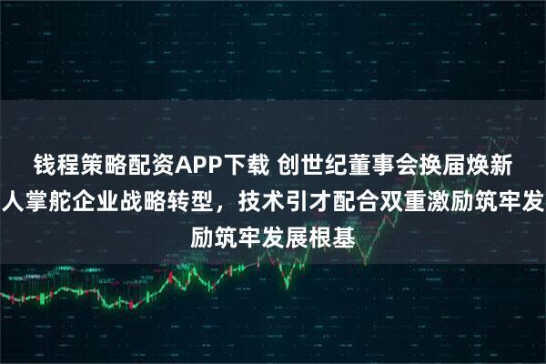 钱程策略配资APP下载 创世纪董事会换届焕新：实控人掌舵企业战略转型，技术引才配合双重激励筑牢发展根基