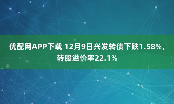 优配网APP下载 12月9日兴发转债下跌1.58%，转股溢价率22.1%