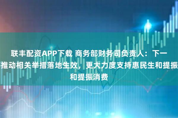联丰配资APP下载 商务部财务司负责人：下一步将推动相关举措落地生效，更大力度支持惠民生和提振消费