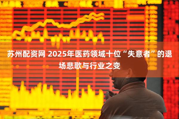 苏州配资网 2025年医药领域十位“失意者”的退场悲歌与行业之变