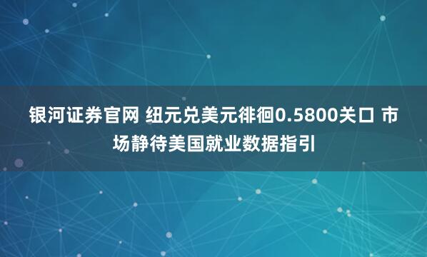 银河证券官网 纽元兑美元徘徊0.5800关口 市场静待美国就业数据指引