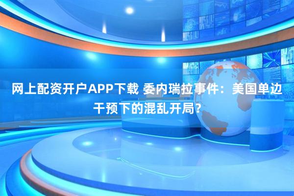 网上配资开户APP下载 委内瑞拉事件：美国单边干预下的混乱开局？