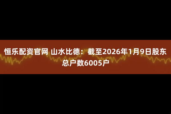 恒乐配资官网 山水比德：截至2026年1月9日股东总户数6005户