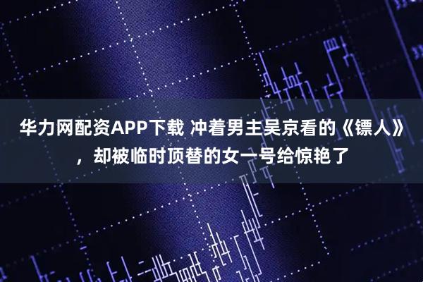 华力网配资APP下载 冲着男主吴京看的《镖人》，却被临时顶替的女一号给惊艳了