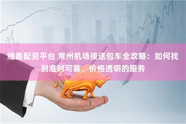 维嘉配资平台 常州机场接送包车全攻略：如何找到准时可靠、价格透明的服务