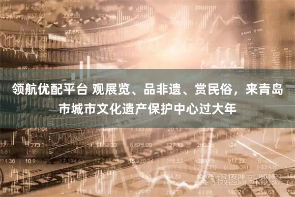 领航优配平台 观展览、品非遗、赏民俗,来青岛市城市文化遗产保护中心过大年