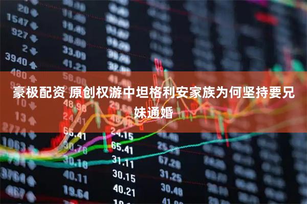 豪极配资 原创权游中坦格利安家族为何坚持要兄妹通婚