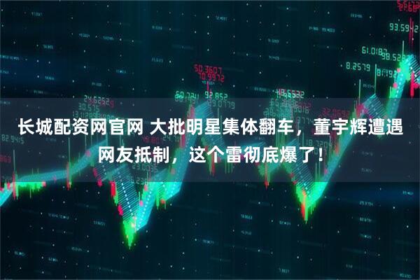 长城配资网官网 大批明星集体翻车，董宇辉遭遇网友抵制，这个雷彻底爆了！