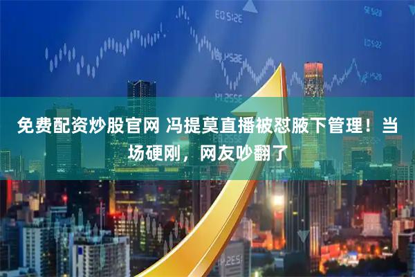 免费配资炒股官网 冯提莫直播被怼腋下管理！当场硬刚，网友吵翻了