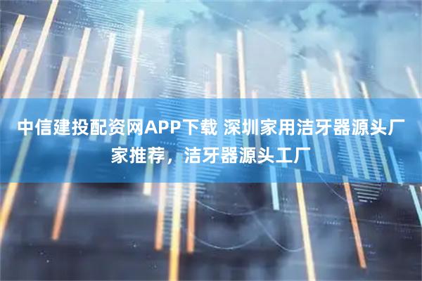 中信建投配资网APP下载 深圳家用洁牙器源头厂家推荐，洁牙器源头工厂