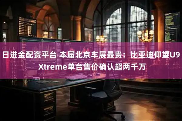 日进金配资平台 本届北京车展最贵：比亚迪仰望U9 Xtreme单台售价确认超两千万