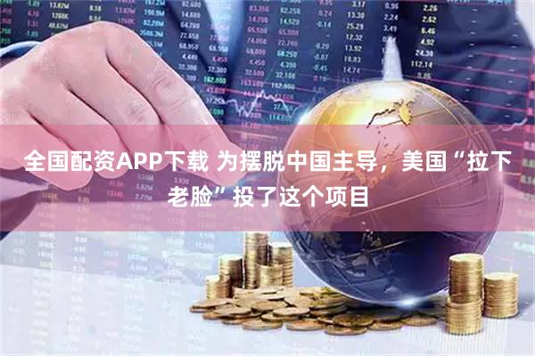 全国配资APP下载 为摆脱中国主导，美国“拉下老脸”投了这个项目